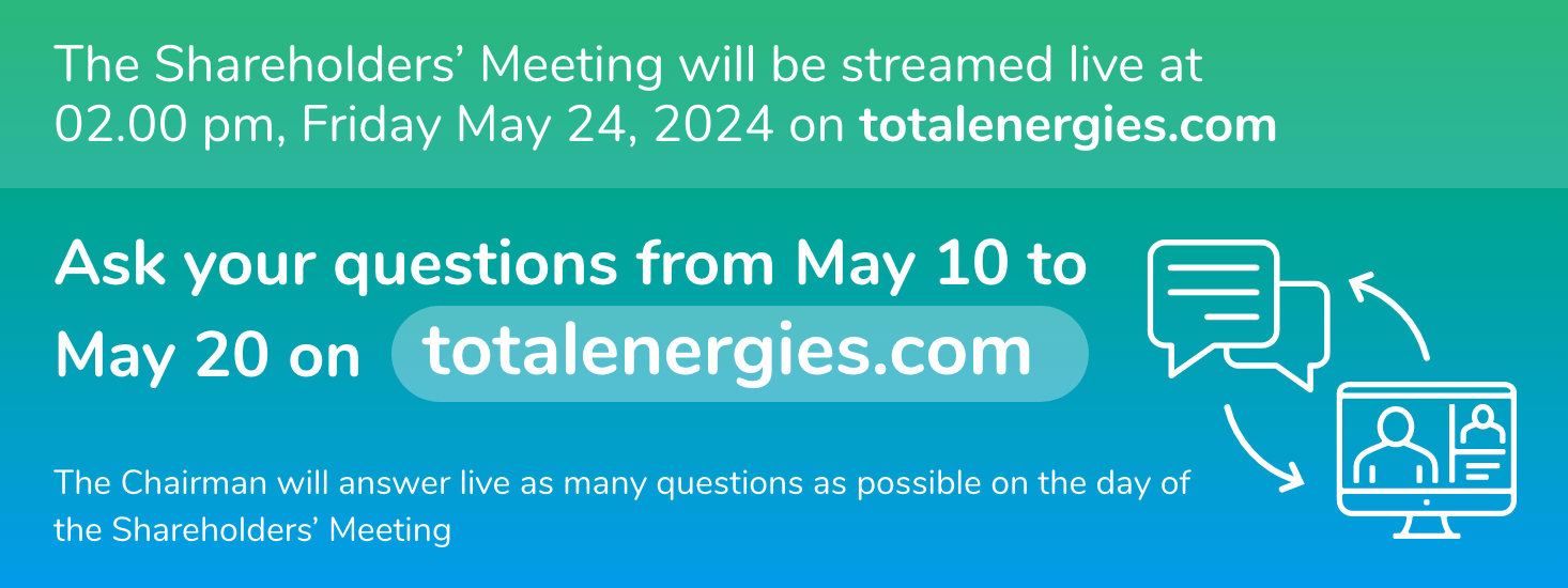 The Shareholders' Meeting will be streamed live at 02.00 pm, Friday May 24, 2024 on totalenergies.com. Ask your questions from May 10 to May 20 on totalenergies.com. The Chairman will answer live as many questions as possible on the day of the Shareholders' Meeting.